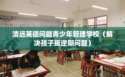 清远英德问题青少年管理学校（解决孩子叛逆期问题）