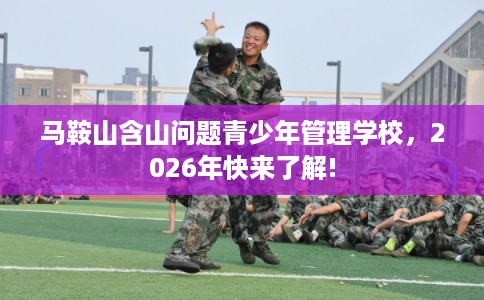 马鞍山含山问题青少年管理学校，2026年快来了解!