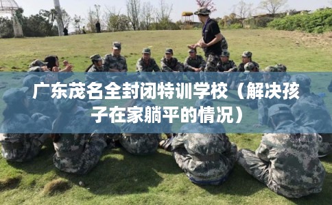 广东茂名全封闭特训学校（解决孩子在家躺平的情况）