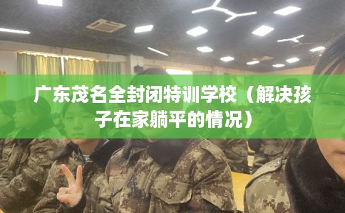 广东茂名全封闭特训学校（解决孩子在家躺平的情况）