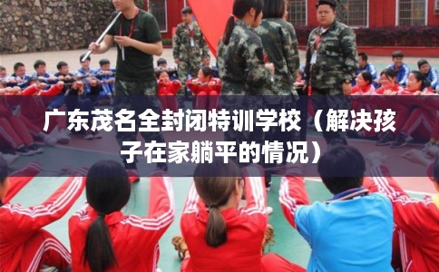 广东茂名全封闭特训学校（解决孩子在家躺平的情况）