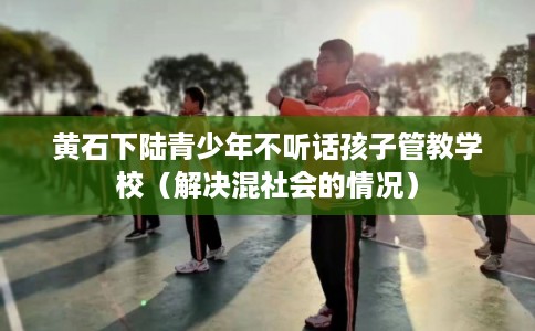 黄石下陆青少年不听话孩子管教学校（解决混社会的情况）