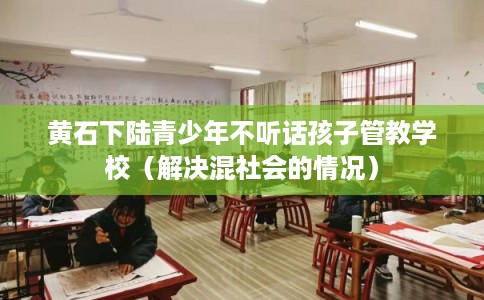黄石下陆青少年不听话孩子管教学校（解决混社会的情况）