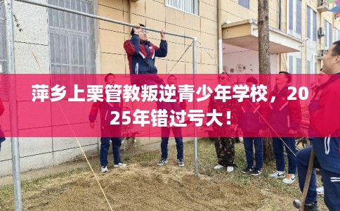 萍乡上栗管教叛逆青少年学校，2025年错过亏大！