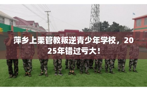 萍乡上栗管教叛逆青少年学校，2025年错过亏大！