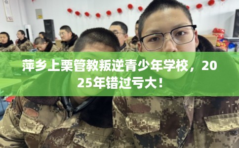 萍乡上栗管教叛逆青少年学校，2025年错过亏大！