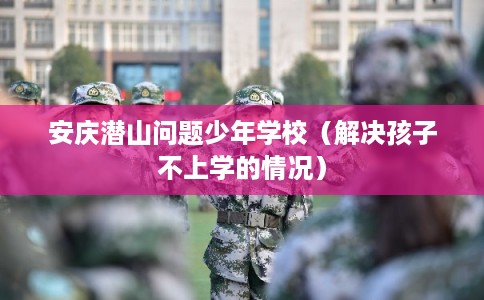 安庆潜山问题少年学校（解决孩子不上学的情况）