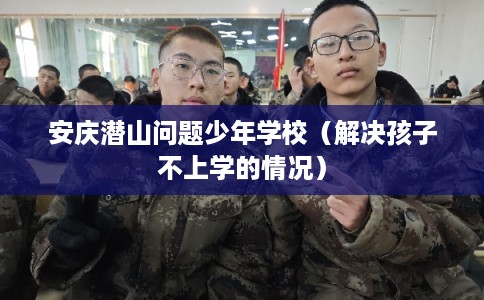 安庆潜山问题少年学校（解决孩子不上学的情况）