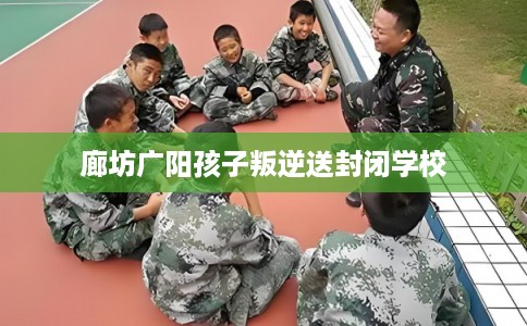 廊坊广阳孩子叛逆送封闭学校