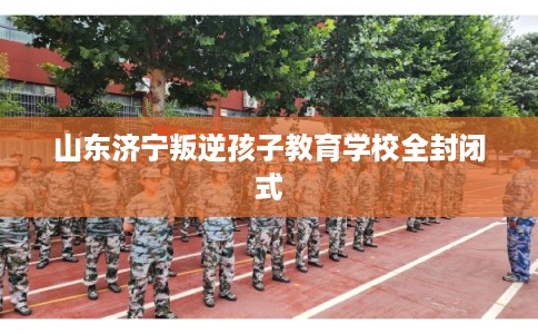 山东济宁叛逆孩子教育学校全封闭式