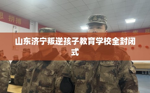 山东济宁叛逆孩子教育学校全封闭式