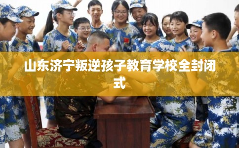 山东济宁叛逆孩子教育学校全封闭式