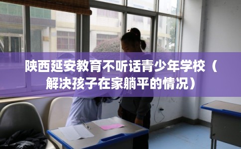 陕西延安教育不听话青少年学校（解决孩子在家躺平的情况）