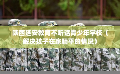 陕西延安教育不听话青少年学校（解决孩子在家躺平的情况）