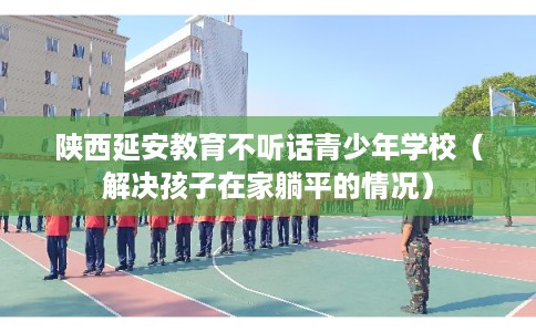 陕西延安教育不听话青少年学校（解决孩子在家躺平的情况）
