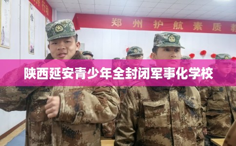 陕西延安青少年全封闭军事化学校