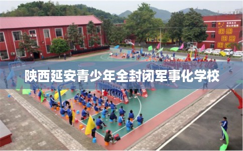 陕西延安青少年全封闭军事化学校