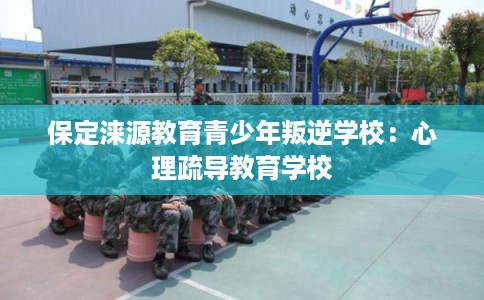 保定涞源教育青少年叛逆学校：心理疏导教育学校