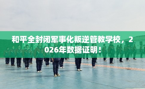 和平全封闭军事化叛逆管教学校，2026年数据证明！