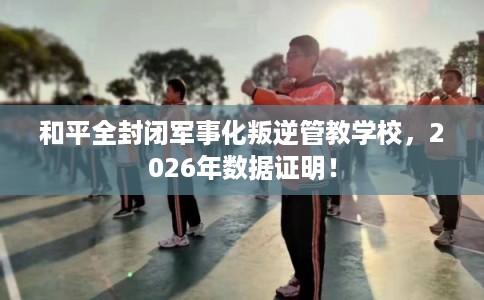 和平全封闭军事化叛逆管教学校，2026年数据证明！