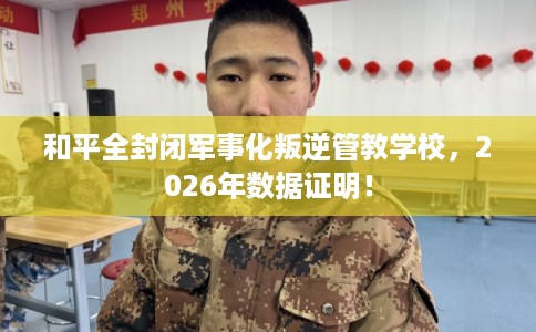 和平全封闭军事化叛逆管教学校，2026年数据证明！