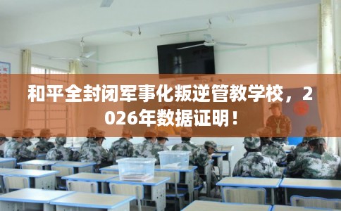 和平全封闭军事化叛逆管教学校，2026年数据证明！