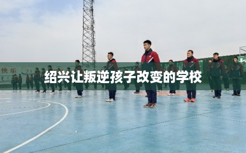 绍兴让叛逆孩子改变的学校