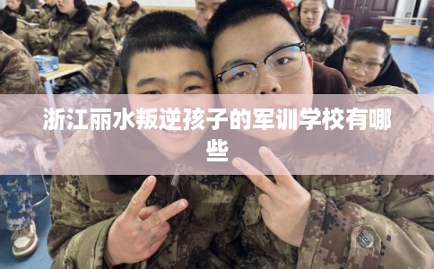 浙江丽水叛逆孩子的军训学校有哪些