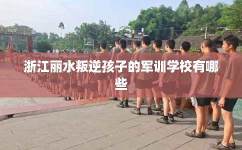 浙江丽水叛逆孩子的军训学校有哪些