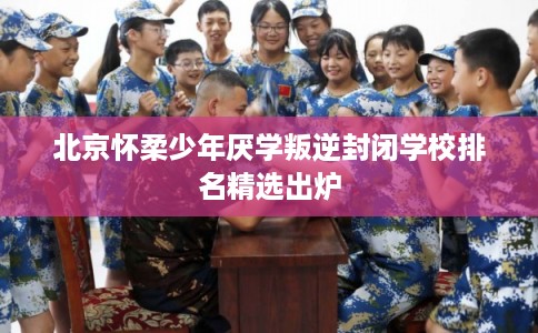 北京怀柔少年厌学叛逆封闭学校排名精选出炉