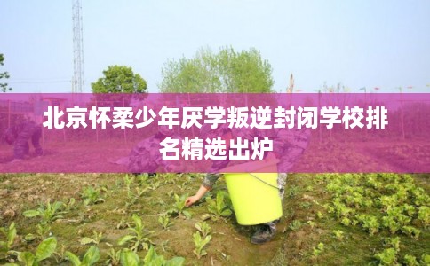 北京怀柔少年厌学叛逆封闭学校排名精选出炉