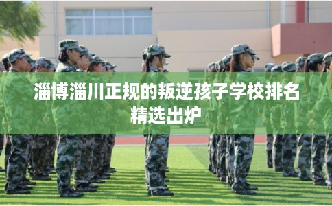 淄博淄川正规的叛逆孩子学校排名精选出炉