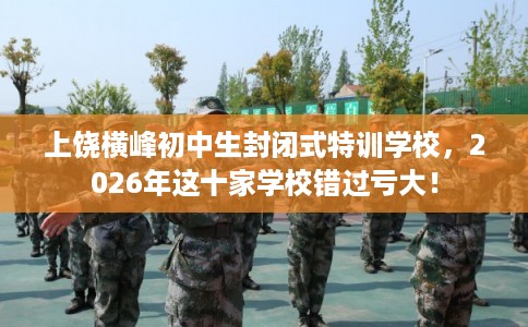 上饶横峰初中生封闭式特训学校，2026年这十家学校错过亏大！