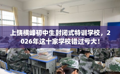 上饶横峰初中生封闭式特训学校，2026年这十家学校错过亏大！