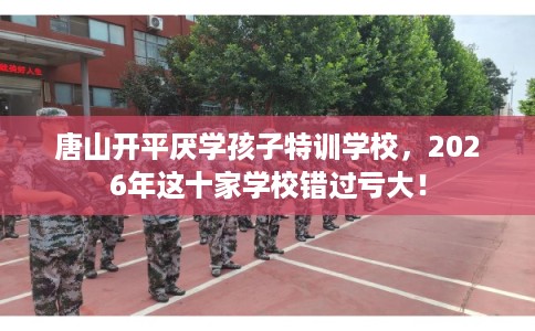 唐山开平厌学孩子特训学校，2026年这十家学校错过亏大！