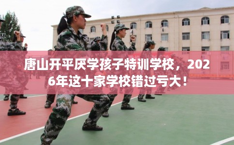 唐山开平厌学孩子特训学校，2026年这十家学校错过亏大！