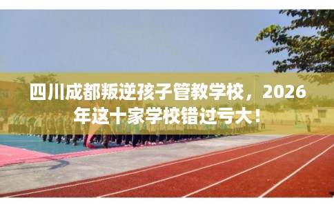 四川成都叛逆孩子管教学校，2026年这十家学校错过亏大！