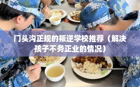 门头沟正规的叛逆学校推荐（解决孩子不务正业的情况）