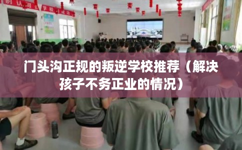 门头沟正规的叛逆学校推荐（解决孩子不务正业的情况）