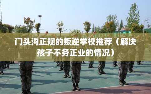 门头沟正规的叛逆学校推荐（解决孩子不务正业的情况）