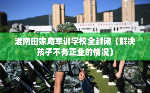 淮南田家庵军训学校全封闭（解决孩子不务正业的情况）