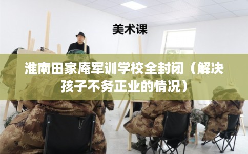 淮南田家庵军训学校全封闭（解决孩子不务正业的情况）