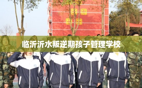 临沂沂水叛逆期孩子管理学校