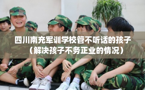 四川南充军训学校管不听话的孩子（解决孩子不务正业的情况）