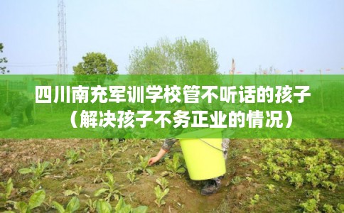 四川南充军训学校管不听话的孩子（解决孩子不务正业的情况）