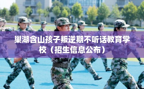 巢湖含山孩子叛逆期不听话教育学校（招生信息公布）