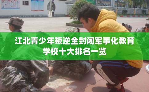 江北青少年叛逆全封闭军事化教育学校十大排名一览