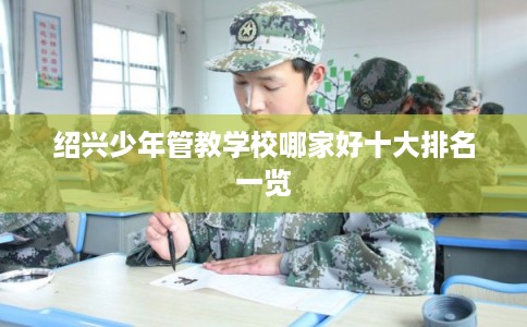 绍兴少年管教学校哪家好十大排名一览