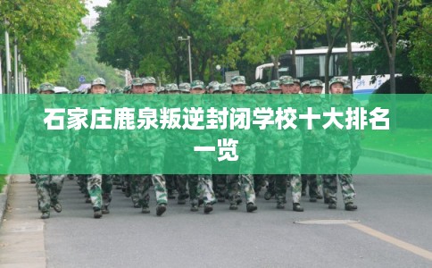 石家庄鹿泉叛逆封闭学校十大排名一览