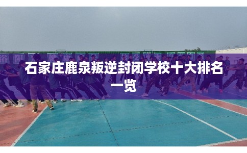 石家庄鹿泉叛逆封闭学校十大排名一览